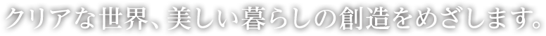 クリアな世界、美しい暮らしの創造をめざします。